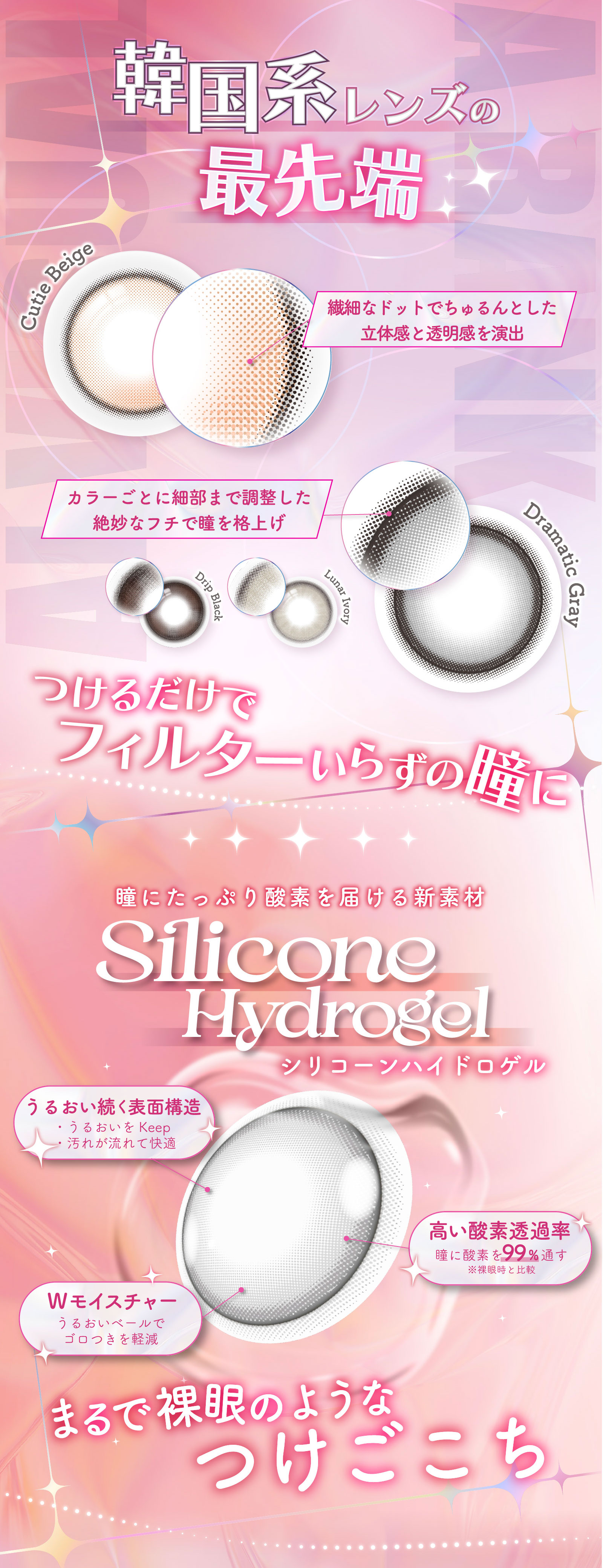 韓国系レンズの最先端 繊細なドットでちゅるんとした立体感と透明感を演出 カラーごとに細部まで調整した絶妙なフチで瞳を格上げ つけるだけでフィルターいらずの瞳に 瞳にたっぷり酸素を届ける新素材Silicone Hydrogelシリコーンハイドロゲル まるで裸眼のようなつけごこち