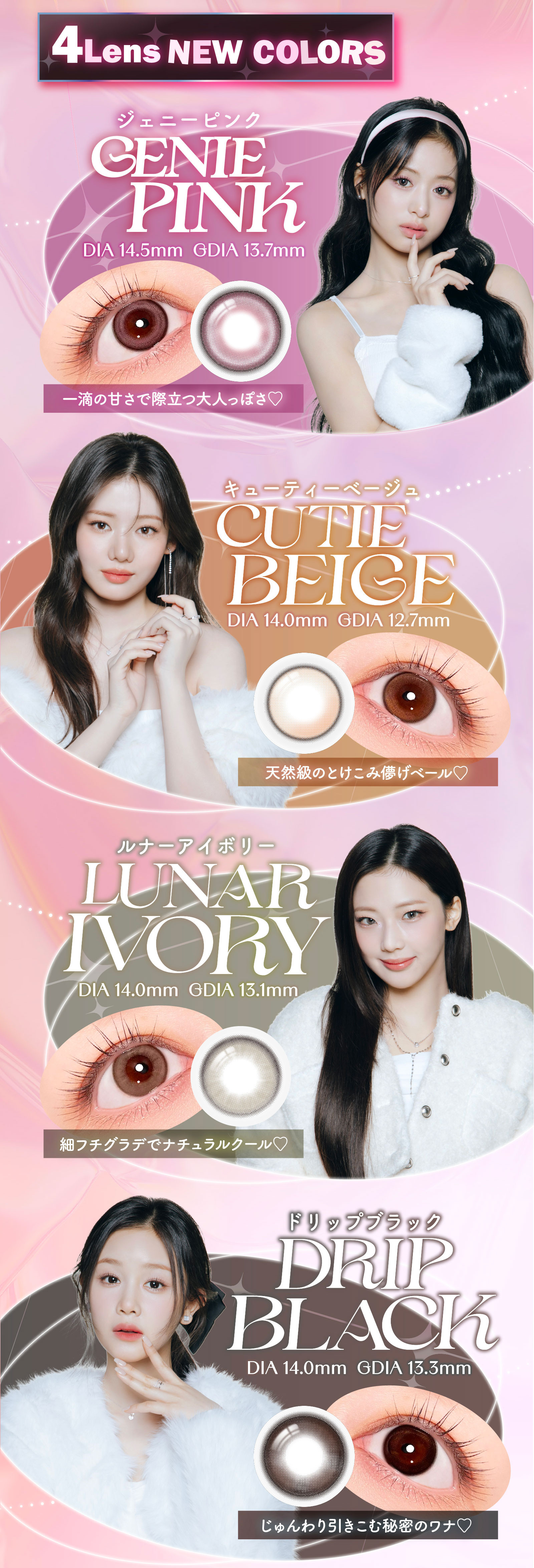 4Lens NEW COLORS GENIE PINKジェニーピンク 一滴の甘さで際立つ大人っぽさ　CUTIE BEIGEキューティーベージュ 天然級のとけこみ儚げベール　LUNAR IVORYルナーアイボリー 細フチグラデでナチュラルクール　 DRIP BLACKドリップブラック じゅんわり引きこむ秘密のワナ