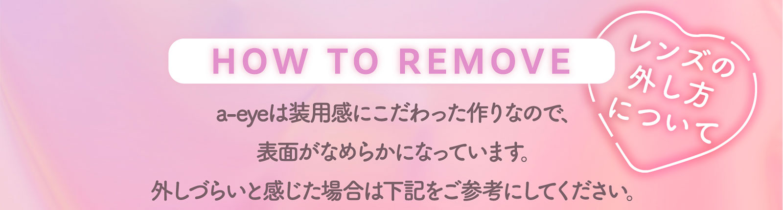 HOW TO REMOVE レンズの外し方について a-eyeは装用感にこだわった作りなので、表面がなめらかになっています。外しづらいと感じた場合は下記をご参考にしてください。