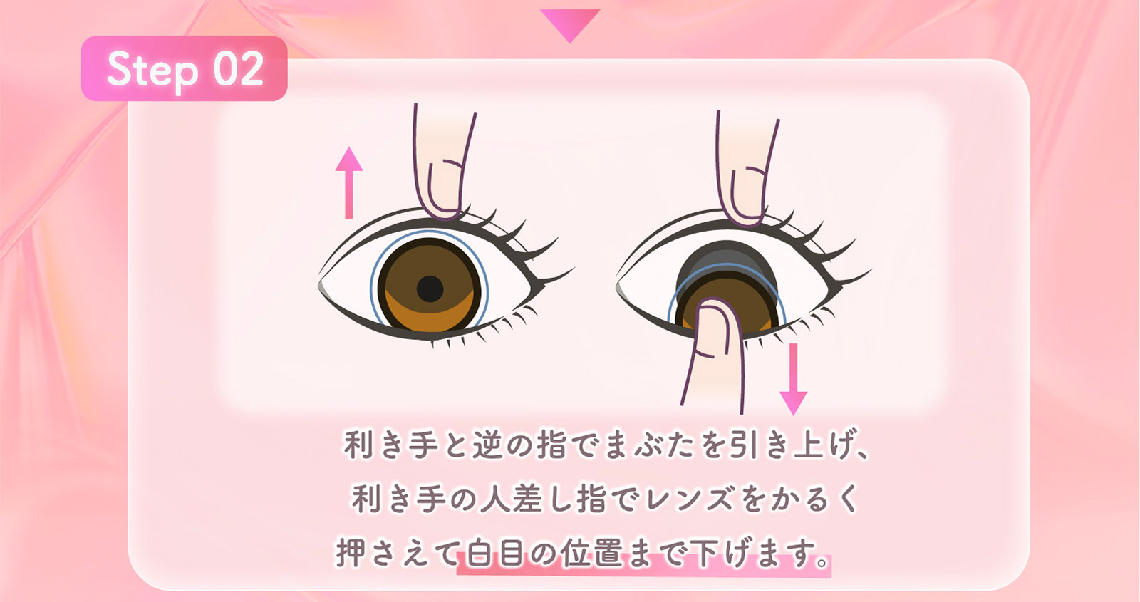 Step02 利き手と逆の指でまぶたを引き上げ、利き手の人差し指でレンズをかるく押さえて白目の位置まで下げます。