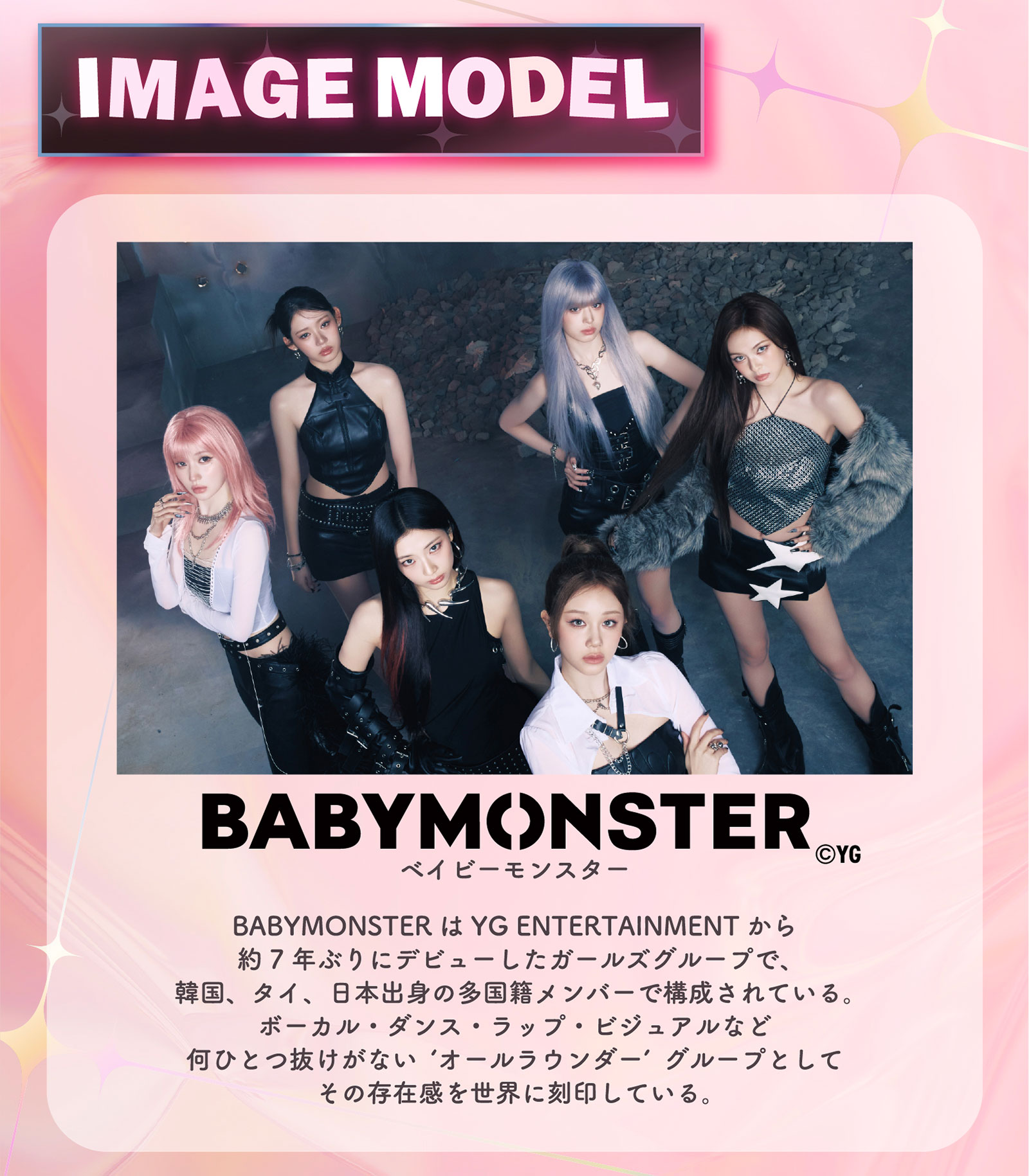 IMAGE MODEL BABYMONSTER BABYMONSTERはYG ENTERTAINMENTから約7年ぶりにデビューしたガールズグループで、韓国、タイ、日本出身の多国籍メンバーで構成されている。ボーカル・ダンス・ラップ・ビジュアルなど何ひとつ抜けがない’オールラウンダー’グループとしてその存在感を世界に刻印している。