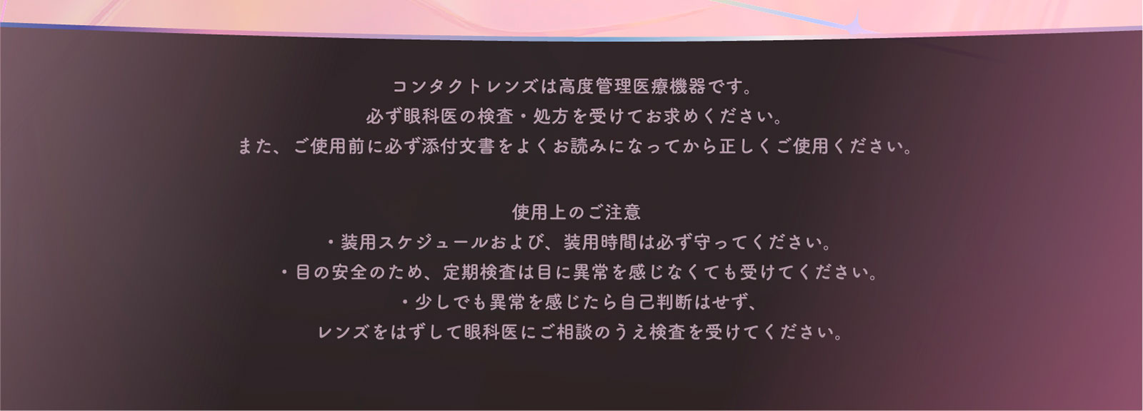 コンタクトレンズは高度管理医療機器です。必ず眼科医の検査・処方を受けてお求めください。また、ご使用前に必ず添付文書をよくお読みになってから正しくご使用ください。 使用上のご注意 ・装用スケジュールおよび、装用時間は必ず守ってください。 ・目の安全のため、定期検査は目に異常を感じなくても受けてください。 ・少しでも異常を感じたら自己判断はせず、レンズをはずして眼科医にご相談のうえ検査を受けてください。