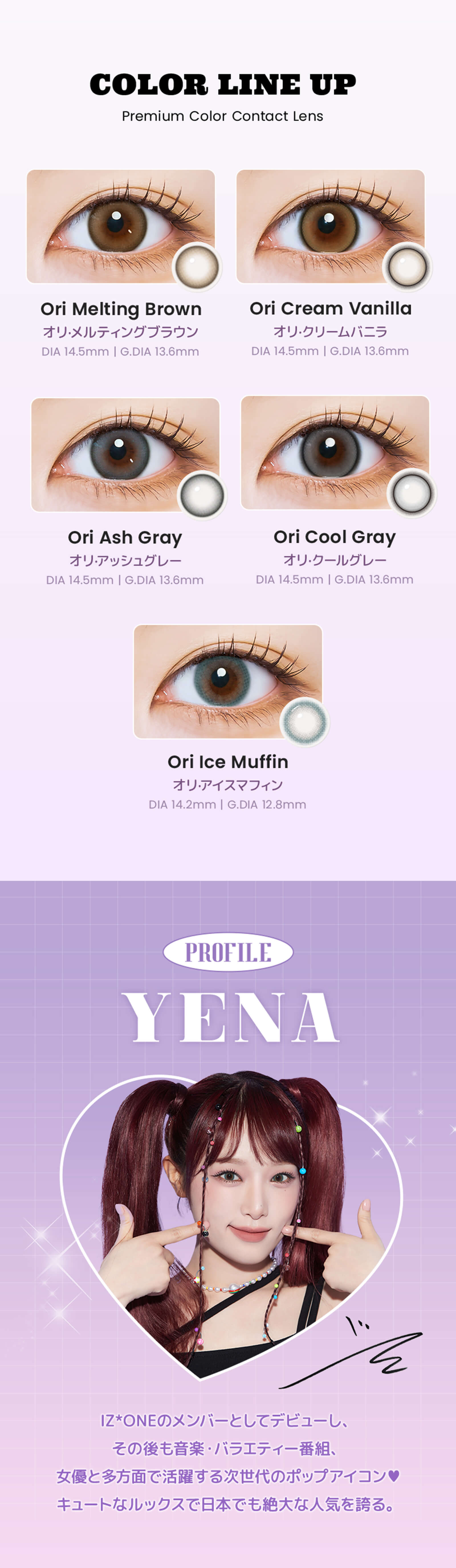 COLOR LINE UPオリ・メルティングブラウン　オリ・クリームバニラ　オリ・アッシュグレー　オリ・クールグレー　オリ・アイスマフィン　PROFILE　YENA　IZONEのメンバーとしてデビューし、その後も音楽・バラエティー番組、女優と多方面で活躍する次世代のポップアイコン♡ キュートなルックスで日本でも絶大な人気を誇る。
