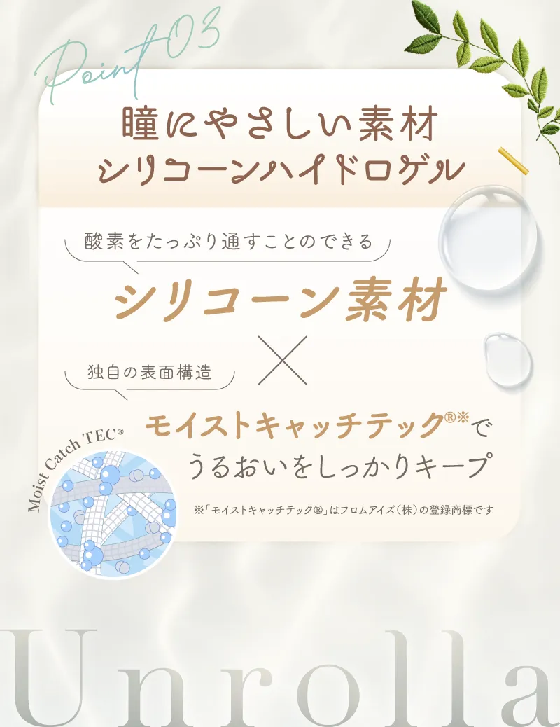 Point03 瞳に優しい素材シリコーンハイドロゲル 酸素をたっぷり通すことのできるシリコーン素材x独自の表面構造モイストキャッチテックでうるおいをしっかりキープ