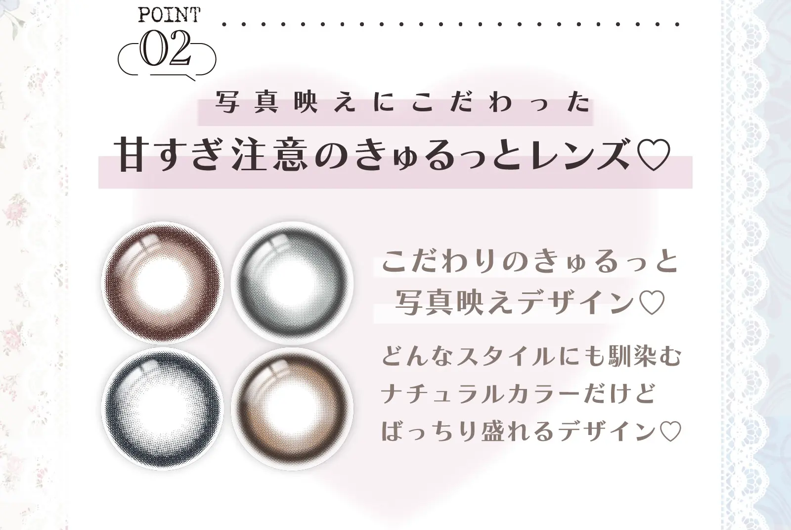 POINT02　写真映えにこだわった甘すぎ注意のきゅるっとレンズ♡ こだわりのきゅるっと写真映えデザイン♡どんなスタイルにも馴染むナチュラルカラーだけどばっちり盛れるデザイン♡