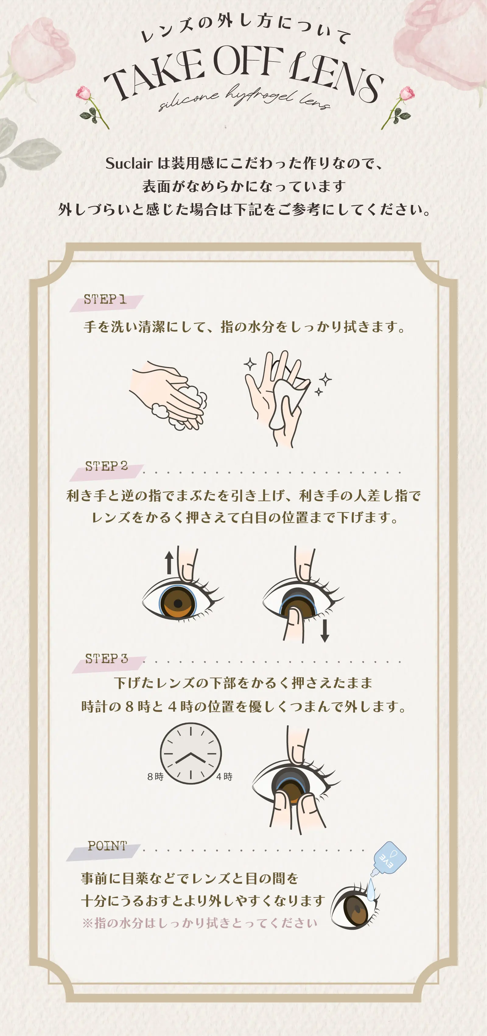 レンズの外し方について　Suclairは装用感にこだわった作りなので、表面がなめらかになっています　外しづらいと感じた場合は下記をご参考にしてください。STEP1 手を洗い清潔にして、指の水分をしっかり拭きます。STEP2 利き手と逆の指でまぶたを引き上げ、利き手の人差し指でレンズをかるく押さえて白目の位置まで下げます。STEP3 下げたレンズの下部をかるく押さえたまま時計の8時と4時の位置を優しくつまんで外します。POINT 事前に目薬などでレンズと目の間を十分にうるおすとより外しやすくなります※指の水分はしっかり拭きとってください