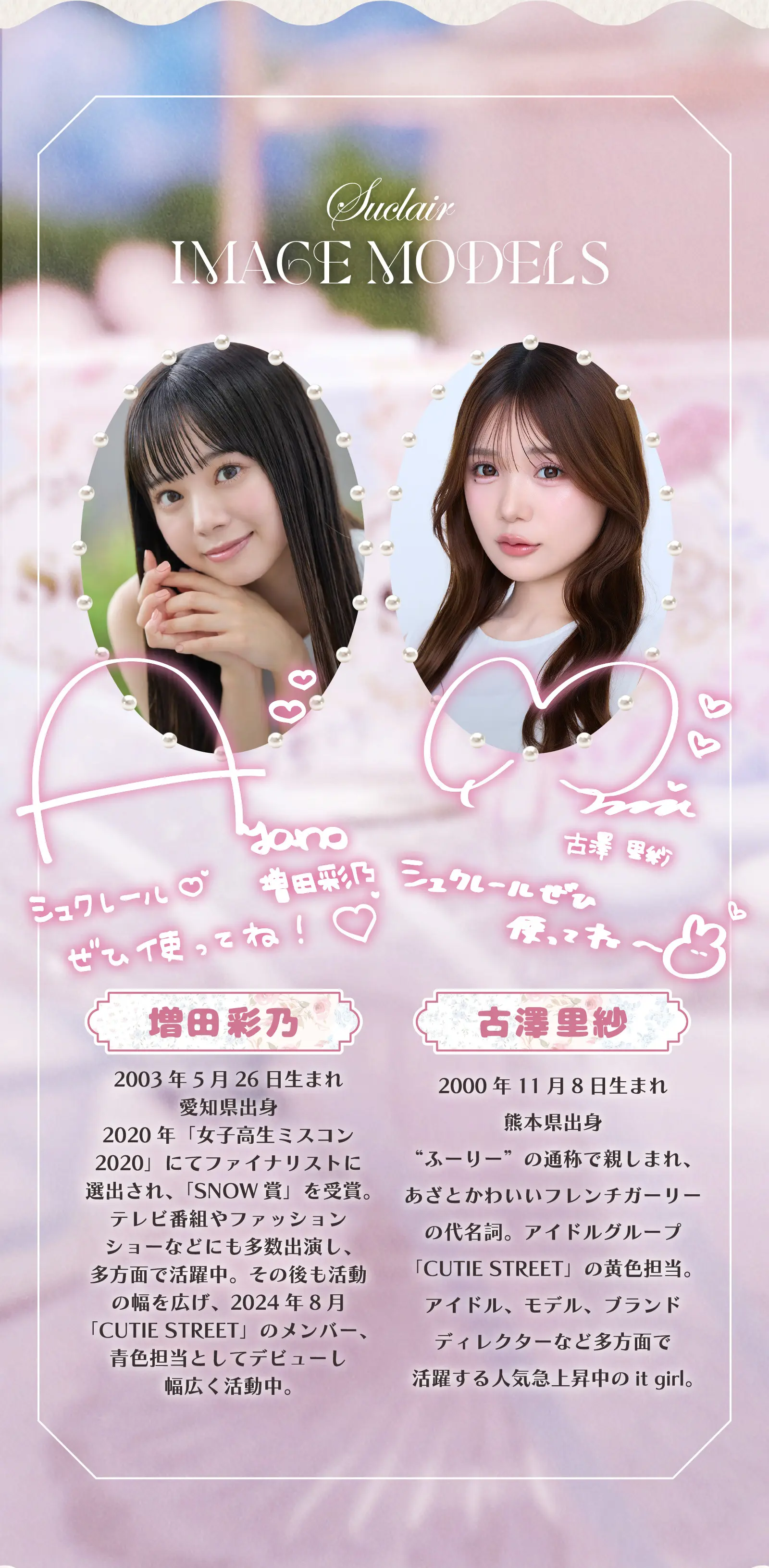 IMAGE MODELS　増田彩乃 2023年5月26日生まれ愛知県出身 2020年「女子高生ミスコン2020」にてファイナリストに選出され、「SNOW賞」を受賞。テレビ番組やファッションショーなどにも多数出演し、多方面で活躍中。その後も活動の幅を広げ、2024年8月「CUTIE STREET」のメンバー、青色担当として青色担当としてデビューし幅広く活動中。　古澤里紗 2000年11月8日生まれ熊本県出身 ”ふーりー”の通称で親しまれ、あざとかわいいフレンチガーリーの代名詞。アイドルグループ「CUTIE STREET」の黄色担当。アイドル、モデル、ブランドディレクターなど多方面で活躍する人気急上昇中のit girl。