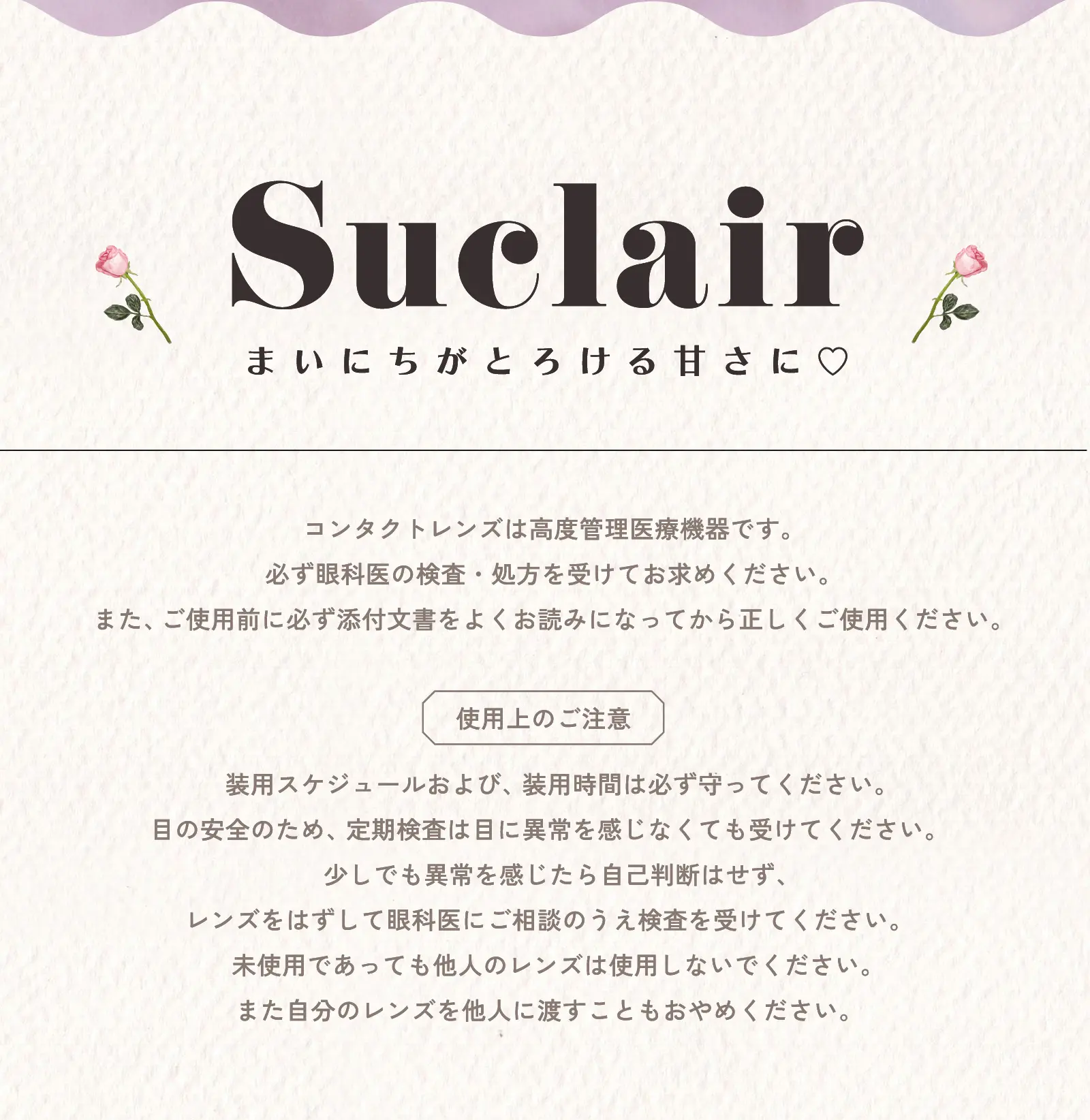 コンタクトレンズは高度管理医療機器です。必ず眼科医の検査・処方を受けてお求めください。また、ご使用前に必ず添付文書をよくお読みになってから正しくご使用ください。使用上のご注意 装用スケジュールおよび、装用時間は必ず守ってください。目の安全のため、定期検査は目に異常を感じなくても受けてください。少しでも異常を感じたら自己判断はせず、レンズをはずして眼科医にご相談のうえ検査を受けてください。未使用であっても他人のレンズは使用しないでください。また自分のレンズを他人に渡すこともおやめください。