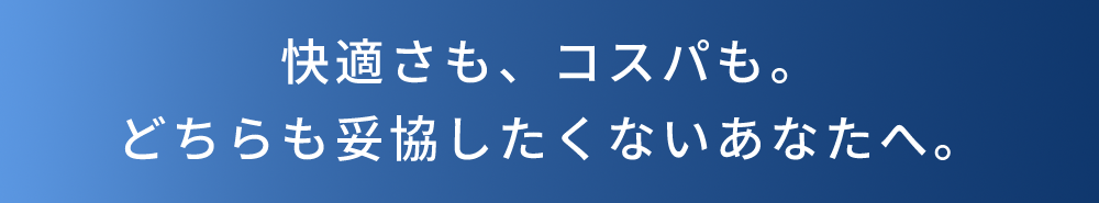 快適さも、コスパも。どちらも妥協したくないあなたへ。