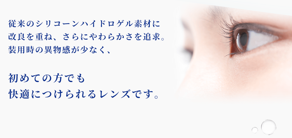 従来のシリコーンハイドロゲル素材に改良を重ね、さらにやわらかさを追求。装用時の異物感が少なく、初めての方でも快適につけられるレンズです。
