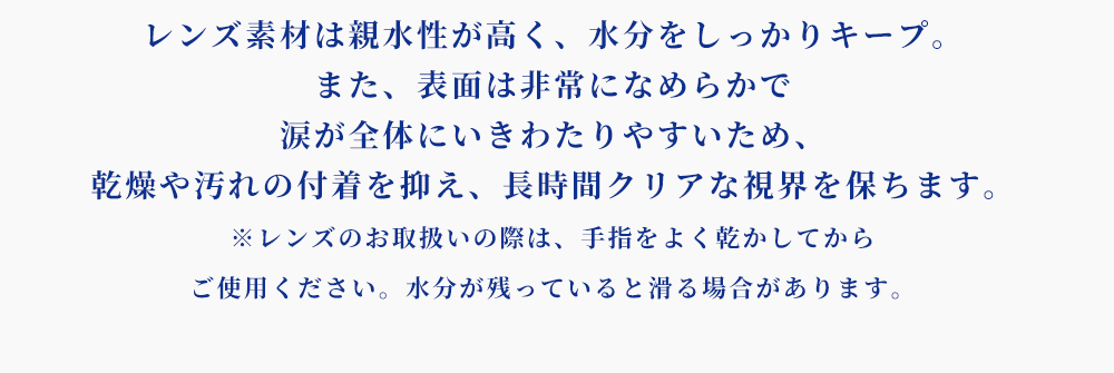 レンズ素材は親水性が高く、水分をしっかりキープ。また、表面は非常になめらかで涙が全体にいきわたりやすいため、乾燥や汚れの付着を抑え、長時間クリアな視界を保ちます。※レンズのお取扱いの際は、手指をよく乾かしてからご使用ください。水分が残っていると滑る場合があります。