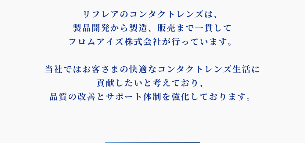 リフレアのコンタクトレンズは、製品開発から製造、販売まで一貫してフロムアイズ株式会社が行なっています。当社ではお客さまの快適なコンタクトレンズ生活に貢献したいと考えており、品質の改善とサポート体制を強化しております。