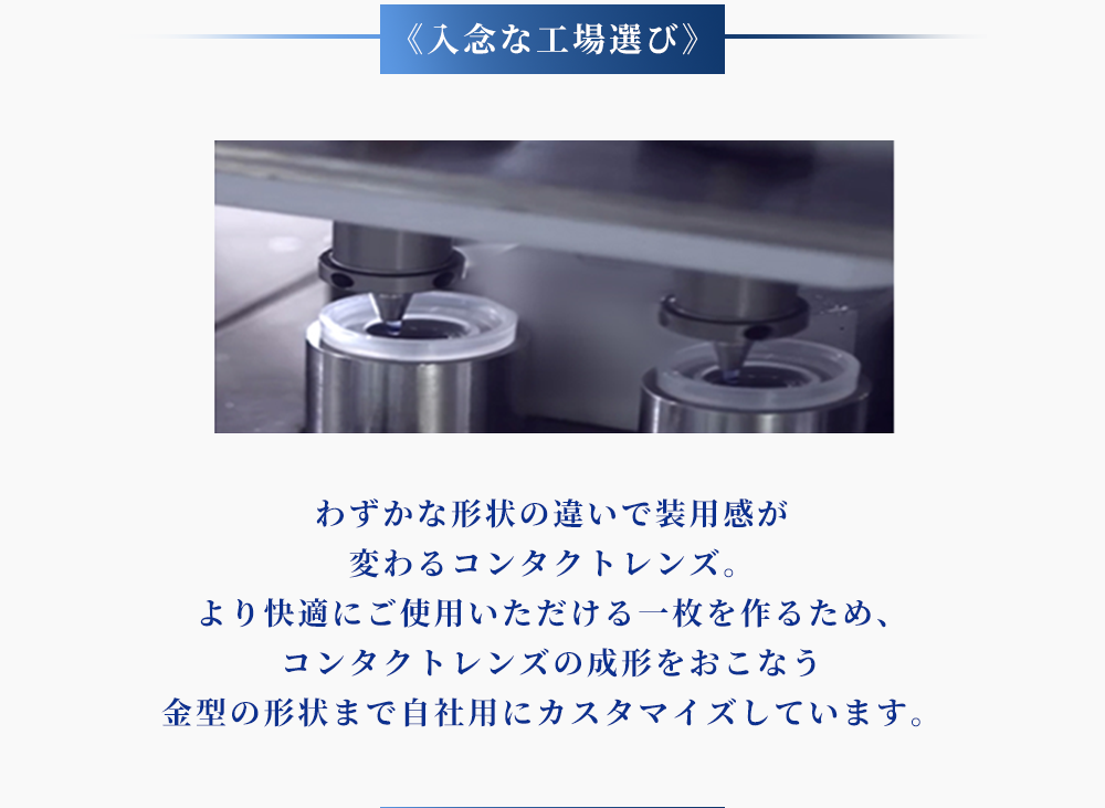＜入念な工場選び＞わずかな形状の違いで装用感が変わるコンタクトレンズ。より快適にご使用いただける一枚を作るため、コンタクトレンズの成形をおこなう金型の形状まで自社用にカスタマイズしています。