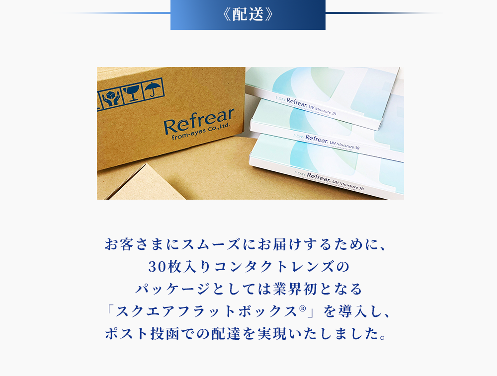 ＜配送＞お客さまにスムーズにお届けするために、30枚入コンタクトレンズのパッケージとしては業界初となる「スクエアフラットボックス」を導入し、ポスト投函での配達を実現いたしました。